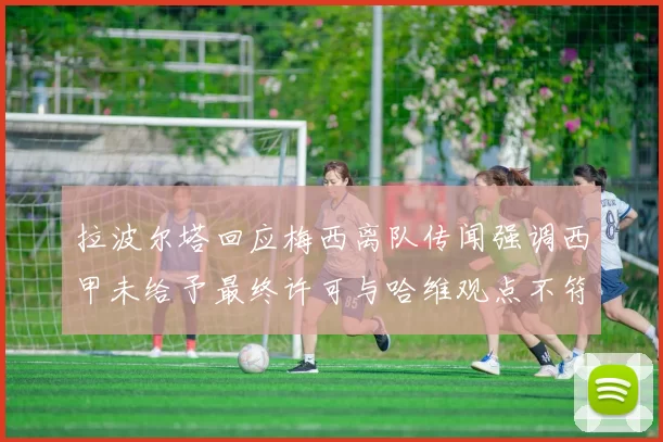 拉波尔塔回应梅西离队传闻强调西甲未给予最终许可与哈维观点不符